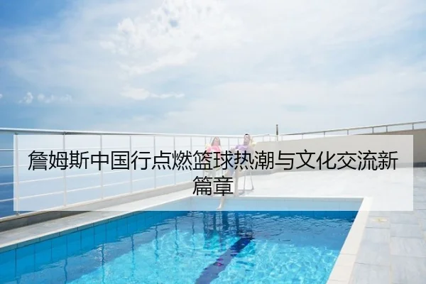 詹姆斯中国行点燃篮球热潮与文化交流新篇章