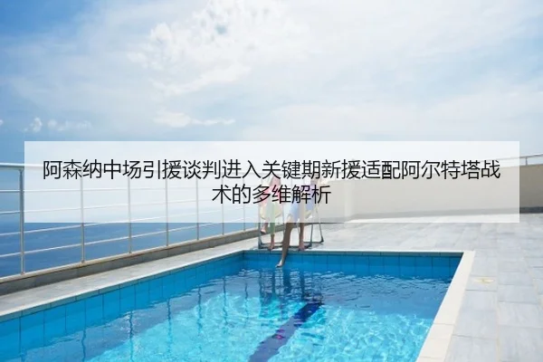 阿森纳中场引援谈判进入关键期新援适配阿尔特塔战术的多维解析