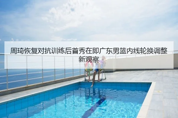 周琦恢复对抗训练后首秀在即广东男篮内线轮换调整新观察
