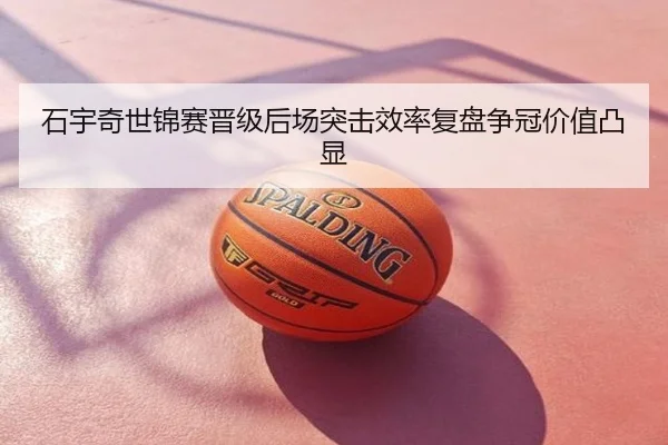 石宇奇世锦赛晋级后场突击效率复盘争冠价值凸显