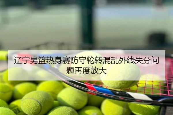 辽宁男篮热身赛防守轮转混乱外线失分问题再度放大