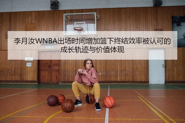 李月汝WNBA出场时间增加篮下终结效率被认可的成长轨迹与价值体现