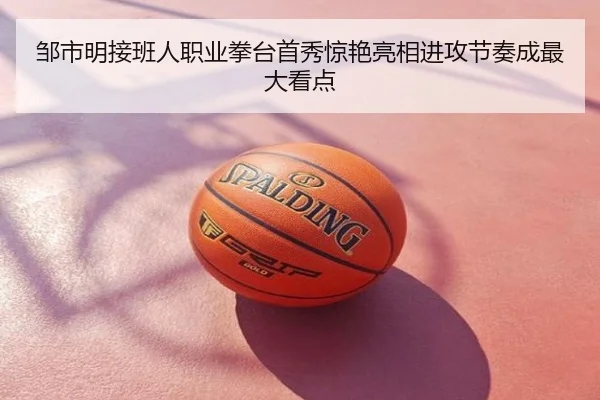 邹市明接班人职业拳台首秀惊艳亮相进攻节奏成最大看点