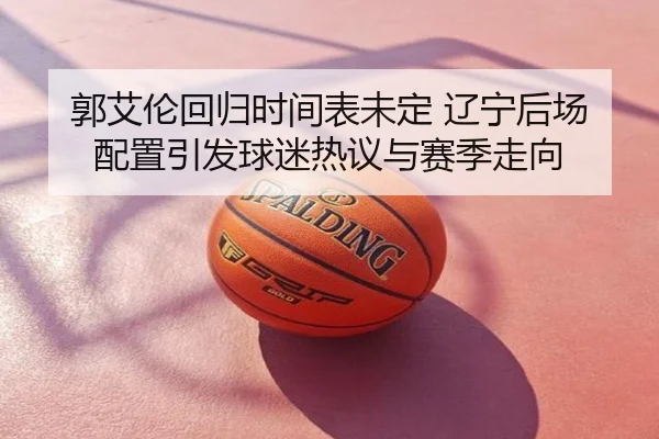 郭艾伦回归时间表未定 辽宁后场配置引发球迷热议与赛季走向