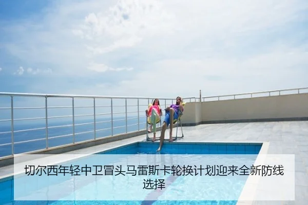 切尔西年轻中卫冒头马雷斯卡轮换计划迎来全新防线选择